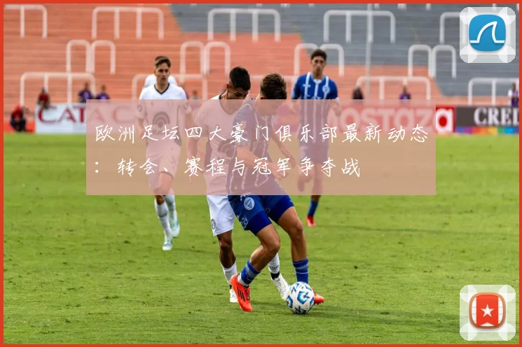 欧洲足坛四大豪门俱乐部最新动态：转会、赛程与冠军争夺战